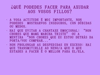 ¿QUÉ PODEDES FACER PARA AXUDAR AOS VOSOS FILLOS? <ul><li>A VOSA ACTITUDE É MOI IMPORTANTE, NON PODEDES  MOSTRARVOS INSEGUR...