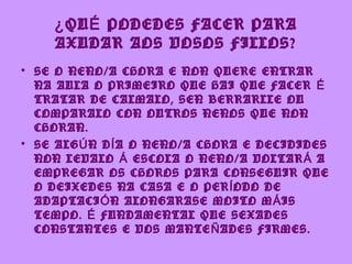 ¿ QU É PODEDES FACER PARA
    AXUDAR AOS VOSOS FILLOS?
• SE O NENO/A CHORA E NON QUERE ENTRAR
  NA AULA O PRIMEIRO QUE HAI QUE FACER É
  TRATAR DE CALMALO, SEN BERRARLLE OU
  COMPARALO CON OUTROS NENOS QUE NON
  CHORAN.
• SE ALG Ú N D Í A O NENO/A CHORA E DECIDIDES
  NON LEVALO Á ESCOLA O NENO/A VOLTAR Á A
  EMPREGAR OS CHOROS PARA CONSEGUIR QUE
  O DEIXEDES NA CASA E O PER Í ODO DE
  ADAPTACI Ó N ALONGARASE MOITO M Á IS
  TEMPO. É FUNDAMENTAL QUE SEXADES
  CONSTANTES E VOS MANTE Ñ ADES FIRMES.
 