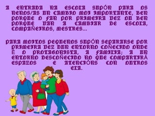 A    ENTRADA NA ESCOLA SUP Ó N PARA OS
    NENOS/AS UN CAMBIO MOI IMPORTANTE, BEN
    PORQUE O FAN POR PRIMEIRA VEZ OU BEN
    PORQUE    VAN   A   CAMBIAR DE ESCOLA,
    COMPA Ñ EIROS, MESTRES...

PARA MOITOS PEQUENOS SUP Ó N SEPARARSE POR
  PRIMEIRA VEZ DUN ENTORNO CO Ñ ECIDO ONDE
  É O PROTAGONISTA, A FAMILIA; A UN
  ENTORNO DESCO Ñ ECIDO NO QUE COMPARTIR Á
  ESPAZOS     E   ATENCI Ó NS CON   OUTROS
  PEQUENOS COMA EL/ELA.
 