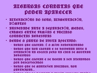 ALGUNHAS CONDUTAS QUE
      PODEN APARECER
• ALTERACI Ó NS DO SONO, ALIMENTACI Ó N,
  V Ó MITOS
• ANSIEDADE ANTE A SEPARACI Ó N, MEDOS,
  CIUMES ENTRE IRM Á NS E INCLUSO
  CONDUCTAS AGRESIVAS
• DENDE O PUNTO DE VISTA AFECTIVO:
  – NENOS QUE CHORAN: É O M Á IS XENERALIDADO
  – NENOS QUE NON CHORAN E SE RESIGNAN ANTE A
    SITUACI Ó N NA ESCOLA PERO NA CASA SE MOSTRAN
    AGRESIVOS
  – NENOS QUE CHORAN E SE NEGAN A SER ATENDIDOS
    POR DESCO Ñ ECIDOS
  – NENOS QUE SE MANTE Ñ EN AISLADOS, NON
    PARTICIPAN...
 