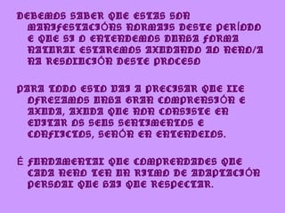 DEBEMOS SABER QUE ESTAS SON
  MANIFESTACI Ó NS NORMAIS DESTE PER Í ODO
  E QUE SI O ENTENDEMOS DUNHA FORMA
  NATURAL ESTAREMOS AXUDANDO AO NENO/A
  NA RESOLUCI Ó N DESTE PROCESO

PARA TODO ESTO VAI A PRECISAR QUE LLE
  OFREZAMOS UNHA GRAN COMPRENSI Ó N E
  AXUDA, AXUDA QUE NON CONSISTE EN
  EVITAR OS SEUS SENTIMENTOS E
  CONFLICTOS, SEN Ó N EN ENTENDELOS.

É FUNDAMENTAL QUE COMPRENDADES QUE
  CADA NENO TEN UN RITMO DE ADAPTACI Ó N
  PERSOAL QUE HAI QUE RESPECTAR.
 