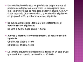 Una vez hecho todo esto los profesores prepararemos el periodo de adaptación, crearemos un cronograma para ello, lo primero que se hará será dividir el grupo A, B, C y D por separado (3 primeros días), y los dos días siguientes en grupo AB y CD, y el horario será el siguiente: De lunes a miércoles (del 5 al 7 de septiembre), el horario será el siguiente:  De 9:45 a 12:05 (Cada grupo ½ hora) Jueves y Viernes (8 y 9 septiembre), el horario será el siguiente: GRUPO AB: 09:30 a 11:00 GRUPO CD: 11:00 a 13:00 La semana siguiente unificaremos a todos en un solo grupo que tendrá un horario de 10:00 h. a  13:00 h. El lunes día 19 comenzaremos ya con el horario normal correspondiente al mes de Septiembre, que será de 9:00 h  a  12:55 h. para todos los alumnos. A partir de este día el horario será para septiembre de 9,00 a 13,00 hs. 