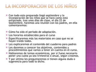 Con todo esto preparado llegó septiembre y la incorporación de los niños que se hará como está estipulado, tras unos días de clase, el día 22 de Septiembre, haremos una reunión con los padres, en ella comentaremos: Cómo ha sido el periodo de adaptación. Los horarios establecidos para el curso Especificaremos más los materiales en caso que no se hayan traído todos. Les explicaremos el contenido del cuaderno para padres Les daremos a conocer los objetivos, contenidos y procedimientos que vamos a tener en cuenta en el curso. Hablaremos de temas económicos, por si fuese necesario poner una cuota ya sea trimestral o anual, según creamos. Y por último les preguntaremos si tienen alguna duda o sugerencia para todo lo dicho. 