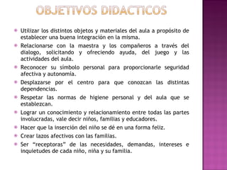 Utilizar los distintos objetos y materiales del aula a propósito de establecer una buena integración en la misma. Relacionarse con la maestra y los compañeros a través del dialogo, solicitando y ofreciendo ayuda, del juego y las actividades del aula. Reconocer su símbolo personal para proporcionarle seguridad afectiva y autonomía. Desplazarse por el centro para que conozcan las distintas dependencias. Respetar las normas de higiene personal y del aula que se establezcan. Lograr un conocimiento y relacionamiento entre todas las partes involucradas, vale decir niños, familias y educadores. Hacer que la inserción del niño se dé en una forma feliz. Crear lazos afectivos con las familias. Ser “receptoras” de las necesidades, demandas, intereses e inquietudes de cada niño, niña y su familia. 