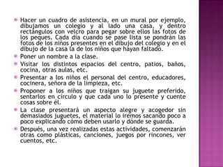 Hacer un cuadro de asistencia, en un mural por ejemplo, dibujamos un colegio y al lado una casa, y dentro rectángulos con velcro para pegar sobre ellos las fotos de los peques. Cada día cuando se pase lista se pondrán las fotos de los niños presentes en el dibujo del colegio y en el dibujo de la casa la de los niños que hayan faltado. Poner un nombre a la clase.  Visitar los distintos espacios del centro, patios, baños, cocina, otras aulas, etc. Presentar a los niños el personal del centro, educadores, cocinera, señora de la limpieza, etc. Proponer a los niños que traigan su juguete preferido, sentarlos en círculo y que cada uno lo presente y cuente cosas sobre él. La clase presentará un aspecto alegre y acogedor sin demasiados juguetes, el material lo iremos sacando poco a poco explicando cómo deben usarlo y dónde se guarda. Después, una vez realizadas estas actividades, comenzarán otras como plásticas, canciones, juegos por rincones, ver cuentos, etc.  