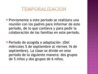 Previamente a este periodo se realizara una reunión con los padres para informar de este periodo, de lo que conlleva y para pedir la colaboración de las familias en este periodo. Periodo de acogida o adaptación :(Del miércoles 5 de septiembre al viernes 16 de septiembre). La clase se divide en este periodo de la siguiente manera: dos grupos de 5 niños y dos grupos de 6 niños. 