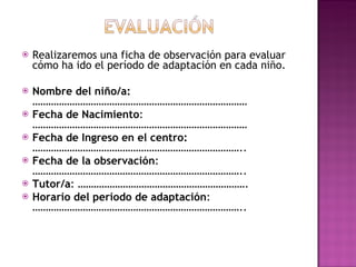 Realizaremos una ficha de observación para evaluar cómo ha ido el período de adaptación en cada niño.  Nombre del niño/a:  ……………………………………………………………………… Fecha de Nacimiento : ……………………………………………………………………… Fecha de Ingreso en el centro:  …………………………………………………………………….. Fecha de la observación : …………………………………………………………………….. Tutor/a : ………………………………………………………. Horario del periodo de adaptación : …………………………………………………………………….. 