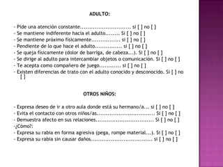 ADULTO: - Pide una atención constante............................ si [ ] no [ ] - Se mantiene indiferente hacia el adulto........ Si [ ] no [ ] - Se mantiene próximo físicamente................ si [ ] no [ ] - Pendiente de lo que hace el adulto............... si [ ] no [ ] - Se queja físicamente (dolor de barriga, de cabeza...). Si [ ] no [ ] - Se dirige al adulto para intercambiar objetos o comunicación. Si [ ] no [ ] - Te acepta como compañero de juego............ si [ ] no [ ] - Existen diferencias de trato con el adulto conocido y desconocido. Si [ ] no [ ]   OTROS NIÑOS: - Expresa deseo de ir a otro aula donde está su hermano/a... si [ ] no [ ] - Evita el contacto con otros niños/as................................ Si [ ] no [ ] - Demuestra afecto en sus relaciones................................ Si [ ] no [ ] -¿Cómo?: - Expresa su rabia en forma agresiva (pega, rompe material...). Si [ ] no [ ] - Expresa su rabia sin causar daños.................................. si [ ] no [ ]   