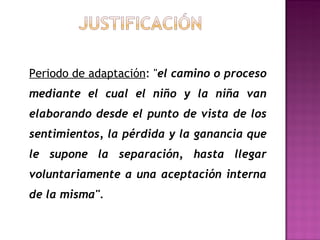 Periodo de adaptación : " el camino o proceso mediante el cual el niño y la niña van elaborando desde el punto de vista de los sentimientos, la pérdida y la ganancia que le supone la separación, hasta llegar voluntariamente a una aceptación interna de la misma".     