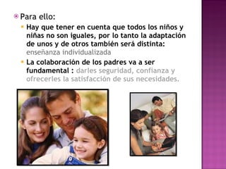 Para ello:  Hay que tener en cuenta que todos los niños y niñas no son iguales, por lo tanto la adaptación de unos y de otros también será distinta:  enseñanza individualizada  La colaboración de los padres va a ser fundamental :  darles seguridad, confianza y ofrecerles la satisfacción de sus necesidades. 