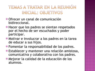 Ofrecer un canal de comunicación bidireccional. Hacer que los padres se sientan respetados por el hecho de ser escuchados y poder participar. Motivar e involucrar a los padres en la tarea de educar a sus hijos. Fomentar la responsabilidad de los padres. Establecer y mantener una relación amistosa, comunicativa y colaborativa con los padres. Mejorar la calidad de la educación de los alumnos. 