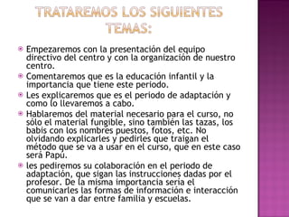 Empezaremos con la presentación del equipo directivo del centro y con la organización de nuestro centro. Comentaremos que es la educación infantil y la importancia que tiene este periodo. Les explicaremos que es el periodo de adaptación y como lo llevaremos a cabo. Hablaremos del material necesario para el curso, no sólo el material fungible, sino también las tazas, los babis con los nombres puestos, fotos, etc. No olvidando explicarles y pedirles que traigan el método que se va a usar en el curso, que en este caso será Papú. les pediremos su colaboración en el periodo de adaptación, que sigan las instrucciones dadas por el profesor. De la misma importancia sería el comunicarles las formas de información e interacción que se van a dar entre familia y escuelas. 