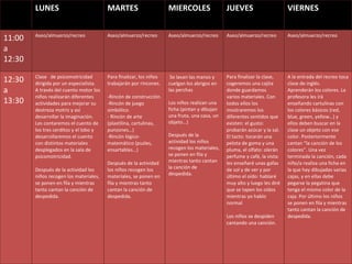 LUNES MARTES MIERCOLES JUEVES VIERNES 11:00 a 12:30 Aseo/almuerzo/recreo Aseo/almuerzo/recreo Aseo/almuerzo/recreo Aseo/almuerzo/recreo Aseo/almuerzo/recreo 12:30 a 13:30 Clase  de psicomotricidad dirigida por un especialista. A través del cuento motor los niños realizarán diferentes actividades para mejorar su destreza motriz y así desarrollar la imaginación. Les contaremos el cuento de los tres cerditos y el lobo y desarrollaremos el cuento con distintos materiales desplegados en la sala de psicomotricidad.  Después de la actividad los niños recogen los materiales, se ponen en fila y mientras tanto cantan la canción de despedida. Para finalizar, los niños trabajarán por rincones. -Rincón de construcción.  Rincón de juego simbólico. Rincón de arte (plastilina, cartulinas, punzones…) Rincón lógico- matemático (puzles, ensartables…) Después de la actividad los niños recogen los materiales, se ponen en fila y mientras tanto cantan la canción de despedida. Se lavan las manos y cuelgan los abrigos en las perchas   Los niños realizan una ficha (pintan y dibujan una fruta, una casa, un objeto…)    Después de la actividad los niños recogen los materiales, se ponen en fila y mientras tanto cantan la canción de despedida. Para finalizar la clase, cogeremos una cajita donde guardamos varios materiales. Con todos ellos los mostraremos los diferentes sentidos que existen: el gusto: probarán azúcar y la sal. El tacto: tocarán una pelota de goma y una pluma, el olfato: olerán perfume y café, la vista: les enseñaré unas gafas de sol y de ver y por último el oído: hablaré muy alto y luego les diré que se tapen los oídos mientras yo hablo normal Los niños se despiden cantando una canción. A la entrada del recreo toca clase de inglés.  Aprenderán los colores. La profesora les irá enseñando cartulinas con los colores básicos (red, blue, green, yellow…) y ellos deben buscar en la clase un objeto con ese color. Posteriormente cantan “la canción de los colores”. Una vez terminada la canción, cada niño/a realiza una ficha en la que hay dibujadas varias cajas, y en ellas debe pegarse la pegatina que tenga el mismo color de la caja.  Por último los niños se ponen en fila y mientras tanto cantan la canción de despedida. 
