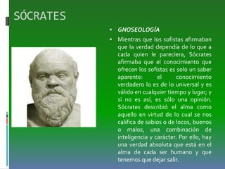SÓCRATES
 GNOSEOLOGÍA
 Mientras que los sofistas afirmaban
que la verdad dependía de lo que a
cada quien le pareciera, Sócrates
afirmaba que el conocimiento que
ofrecen los sofistas es solo un saber
aparente: el conocimiento
verdadero lo es de lo universal y es
válido en cualquier tiempo y lugar; y
si no es así, es sólo una opinión.
Sócrates describió el alma como
aquello en virtud de lo cual se nos
califica de sabios o de locos, buenos
o malos, una combinación de
inteligencia y carácter. Por ello, hay
una verdad absoluta que está en el
alma de cada ser humano y que
tenemos que dejar salir.
 
