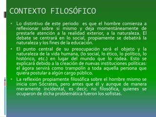 CONTEXTO FILOSÓFICO
• Lo distintivo de este periodo es que el hombre comienza a
reflexionar sobre sí mismo y deja momentáneamente de
prestarle atención a la realidad exterior, a la naturaleza. El
debate se centrará en lo social, propiamente se debatirá la
naturaleza y los fines de la educación.
• El punto central de su preocupación será el objeto y la
naturaleza de la vida humana, (lo social, lo ético, lo político, lo
histórico, etc.) en lugar del mundo que lo rodea. Esto se
explicará debido a la creación de nuevas instituciones políticas:
el ágora servirá como trampolín a toda aquella persona que
quiera postular a algún cargo público.
• La reflexión propiamente filosófica sobre el hombre mismo se
inicia con Sócrates, pero antes que él y aunque de manera
meramente incidental, es decir, no filosófica, quienes se
ocuparon de dicha problemática fueron los sofistas.
 