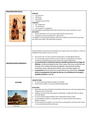 ORGANIZACIÓNSOCIAL
NOBLEZA:
 Funcionarios
 Militares,
 Sacerdotes
 Grandes comerciantes
PLEBEYOS:
 Los campesinos,
 Los artesanos,
 Los tlamemes o cargadores
Se les otorgaba la propiedad vitaliciadeun terreno en el que construían su casa
ESCLAVOS:
 Servicio doméstico y el acarreo de materiales de construcción;
 Cargadores y ocasionalmente en la agricultura.
Se llegaba a la esclavitud por deudas,por diversos delitos como la traición y el robo,
por venta y por haber sido capturados en guerra.
ORGANIZACIÓNECONOMICA
Se basó desde el punto de vista económico en la agricultura y el comercio. cultivaron
cereales mayormente el maíz, ají y frijol.
 otro recurso era las aves acuáticasy el pescado,la sal del lago deTexcoco.
 en los mercados sepracticaba un activo comercio sustentado por el trueque,
usando las semillas decacao como cambio para igualar diferencias.
 La economíade la civilizaciónaztecase basaba justamente enel pago de
tributos: recibíatoneladasde maíz,frijol,cacao,chile seco,centenaresde
litrosde miel,millaresde fardosde algodón,manufacturastextiles,
cerámicas,armas,ademásde animales,aves,perfumes,papel,etc.
 La posesiónde tierras teníauna característica muyinteresante: el Estado
azteca era propietario de todas las tierras y las distribuíaa los templos,
ciudadesy barrios (calpulli).
CULTURA
ARQUITECTURA:
 Se construyeron grandes piramides escalonedas
 Construían en honor a sus dioses templo Quetzalcóatl.
ESCULTURA:
 Realizaban esculturasdetodos los tamaños,diminutas y en ellas plasmaban temas
religiososo de la naturaleza.
 Captaban la esencia de lo que querían representar y luego realizaban susobras
con todo detalle.
 En las esculturas degran tamaño solían representar dioses y reyes.
 Las de pequeño tamaño se reservaban para la representación deanimales y
objetos comunes.
 Se usó la piedra y la madera y, en ocasiones seenriquecían con pintura de colores
o incrustaciones depiedras preciosas.
 