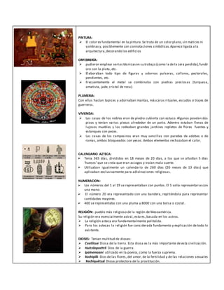 PINTURA:
 El color es fundamental en la pintura.Se trata de un color plano,sin matices ni
sombras y, posiblemente con connotaciones simbólicas.Apareceligada a la
arquitectura,decorando los edificios
ORFEBRERÍA:
 pudieron emplear varias técnicasen su trabajo (como la de la cera perdida),fundir
oro con la plata, etc.
 Elaboraban todo tipo de figuras y adornos pulseras, collares, pectorales,
pendientes, etc.
 Frecuentemente el metal se combinaba con piedras preciosas (turquesa,
amatista, jade, cristal de roca).
PLUMERIA:
Con ellas hacían tapices y adornaban mantas, máscaras rituales, escudos o trajes de
guerreros.
VIVIENDA:
 Las casas de los nobles eran de piedra cubierta con estuco. Algunos poseían dos
pisos y tenían varias piezas alrededor de un patio. Adentro estaban llenas de
lujosos muebles y los rodeaban grandes jardines repletos de flores fuentes y
estanques con peces.
 Las casas de los campesinos eran muy sencillas con paredes de adobes o de
ramas, ambos bloqueados con yesos. Ambos elementos rechazaban el calor.
CALENDARIO AZTECA:
 Tenía 365 días, divididos en 18 meses de 20 días, a los que se añadían 5 días
‘huecos’ que se creía que eran aciagos y traían mala suerte.
 Utilizaban igualmente un calendario de 260 días (20 meses de 13 días) que
aplicaban exclusivamente para adivinaciones religiosas.
NUMERACION:
 Los números del 1 al 19 se representaban con puntos. El 5 solía representarse con
una mano.
 El número 20 era representado con una bandera, repitiéndola para representar
cantidades mayores.
 400 se representaba con una pluma y 8000 con una bolsa o costal.
RELIGIÓN: pueblo más religioso de la región de Mesoamérica.
Su religión era esencialmente astral, esto es, basada en los astros.
 La religión azteca era fundamentalmente politeísta.
 Para los aztecas la religión fue considerada fundamento y explicación de todo lo
existente.
DIOSES: Tenían multitud de dioses:
 Coatlicue Diosa de la tierra. Esta diosa es la más importante de esta civilización.
 Huitzilopochtli Dios de la guerra.
 Ipalnemoani utilizado en la poesía, como la fuerza suprema.
 Xochipilli Dios de las flores, del amor, de la fertilidad y de las relaciones sexuales
 Xochiquétzal Diosa protectora de la prostitución.
 