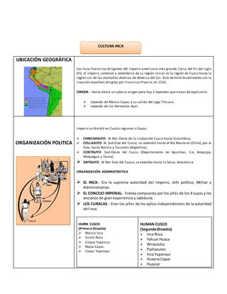 UBICACIÓN GEOGRÁFICA
Los Incas fueron los dirigentes del imperio americano más grande. Cerca del fin del siglo
XIV, el imperio comenzó a extenderse de su región inicial en la región de Cuzco hasta la
región sur de las montañas Andinas de América del Sur. Esta terminó brutalmente con la
invasión española dirigida por Francisco Pizarro, en 1532.
ORIGEN.- Hasta ahora se sabe su origen pero hay 2 leyendas que tratan de explicarlo:
 Leyenda de Manco Capac y su salida del Lago Titicaca.
 Leyenda de los Hermanos Ayar.
ORGANIZACIÓN POLITICA
Imperio se dividió en Cuatro regiones o Suyos:
 CHINCHASUYO: Al Nor-Oeste de la ciudad del Cusco hasta (Colombia).
 COLLASUYO: Al Sud-Este del Cusco, se extendió hasta el Río Maule en (Chile), por el
Este, hasta Bolivia y Tucumán (Argentina).
 CONTISUYO: Sud-Oeste del Cusco (Departamento de Apurímac, Ica, Arequipa,
Moquegua y Tacna).
 ANTISUYO: Al Nor-Este del Cuaco, se extendía hasta la Selva, Amazónica.
ORGANIZACIÓN ADMINISTRATIVA
 EL INCA.- Era la suprema autoridad del imperio, Jefe político, Militar y
Administrativo.
 EL CONCEJO IMPERIAL.- Esteba compuesto por los jefes de los 4 suyos y los
ancianos de gran experiencia y sabiduría.
 LOS CURACAS.- Eran los jefes de los ayllus independientes de la autoridad
del inca.
HURIN CUSCO
(Primera Dinastía)
 Manco Inca
 Sinchi Roca
 Lloque Yupancui
 Maya Capac
 Capac Yupanqui
HUMAN CUSCO
(SegundaDinastía)
 lnca Roca
 Yahuar Huaca
 Wiracocha
 Pachacutec
 Inca Yupanqui
 Huayna Capac
 Huascar
CULTURA INCA
AZTECA
 