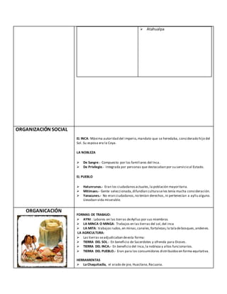  Atahualpa
ORGANIZACIÓN SOCIAL
EL INCA: Máxima autoridad del imperio,mandato que se heredaba, considerado hijo del
Sol. Su esposa era la Coya.
LA NOBLEZA
 De Sangre.- Compuesto por los familiares del Inca.
 De Privilegio.- Integrada por personas que destacaban por su servicio al Estado.
EL PUEBLO
 Hatunrunas.- Eran los ciudadanosactuales,la población mayoritaria.
 Mitimaes.- Gente seleccionada,difundían culturaseles tenía mucha consideración.
 Yanacunes.- No eran ciudadanos,no tenían derechos, ni pertenecían a ayllu alguno.
Llevaban vida miserable.
ORGANICACIÓN
FORMAS DE TRABAJO:
 AYNI : Labores en las tierras deAyllus por sus miembros
 LA MINCA O MINGA: Trabajos en las tierras del sol,del inca
 LA MITA: trabajos rudos,en minas,canales,fortalezas,la taladebosques,andenes.
LA AGRICULTURA:
 Las tierras seadjudicaban deesta forma:
 TIERRA DEL SOL.- En beneficio de Sacerdotes y ofrenda para Dioses.
 TIERRA DEL INCA.- En beneficio del Inca,la nobleza y altos funcionarios.
 TIERRA DEL PUEBLO.- Eran para los consumidores distribuidosen forma equitativa.
HERRAMIENTAS
 La Chaquitaclla, el arado de pie, Huactana,Racuana.
 