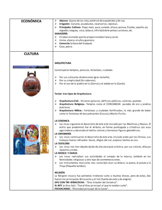 ECONÓMICA  Abonos: Guano de las islas,estiércol deauquénidos y de cuy.
 Irrigación: Canales,acueductos,reservorios,represas.
 Principales Cultivos: Papa,maíz, yuca,camote, olluco,quinua,frijoles,zapallo,ají,
algodón,maguey, coca,tabaco,infinidad dete yerbas curativas,etc.
GANADERÍA
 Criaban animales queles proporcionaban lanay carne:
 Llama,alpaca,vicuña y guanaco.
 Comercio (a basedel trueque).
 Caza, pesca.
CULTURA
ARQUITECTURA
Construyeron templos, palacios, fortalezas, ciudades.
 Por sus colosales dimensiones (gran tamaño).
 Por su simplicidad (Sin adornos).
 Por el uso de la piedra en la (Sierra) y el adobe en la (Costa).
Tenían tres tipos de Arquitectura:
 Arquitectura Civil.- Hicieron palacios, edificios públicos, caminos, puentes.
 Arquitectura Religiosa.- Templos como el CORICANCHA paredes de oro y piedras
preciosas.
 Arquitectura Militar.- Fortalezas y ciudades fortificadas; la más grande de todos
como la Fortaleza de Sacsayhuamán (Cusco) y Machu Picchu.
LA CERÁMICA
 Los Incas siguieron el desarrollo de este arte iniciado por los Mochicas y Nazcas. El
estilo que predominó fue el Aribalo, en forma puntiaguda y cilíndrica con asas
agarraderas y decorado en bellos colores y hermosas figuras geométricas.
LA ORFEBRERÍA
 Los incas continuaron el desarrollo de este arte, iniciado antes por los Chimus, sus
trabajos fueron refinados: Vasos, efigies del sol, orejeras hechos en oro.
LA TEXTILERÍA
 Los incas nos han dejado tejido de alta jerarquía artística, por sus colores, dibujos
maestría y tintes.
LA MÚSICA Y DANZA
 Los Incas realizaban sus actividades al compás de la música, también en las
festividades religiosas y otro tipo de conmemoraciones.
 Los Instrumentos musicales mas conocidos eran: La Antara, la quena, el pututo y la
Tinya (Pequeño tambor).
RELIGIÓN
La Religión incaica fue politeísta rindieron culto a muchos dioses, pero de estos, dos
fueron los principales Wiracocha y el Inti (fuente de vida y de alegría).
APU CON TIKI WIRACOCHA.- “Dios Creador del Universo”.
EL INTI (o Dios Sol).- “Fue el Dios principal al que le rendían culto”.
PACHACAMAC: “Divinidad principal de la Costa”.
 