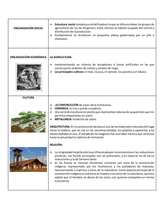 ORGANIZACIÓN SOCIAL
 Estructura social complejayestratificadaenlaque se diferenciaban los grupos de
agricultores de los de dirigentes; estos últimos se habrían ocupado del control y
distribución de la producción.
 Posiblemente se dividieron en pequeñas aldeas gobernadas por un jefe o
chamanes.
ORGANIZACIÓN ECONÓMICA LA AGRICULTURA:
 Implementando un sistema de terraplenes o lomas artificiales en las que
construyeron andenes de cultivo y canales de riego.
 Los principales cultivos: el maíz, la yuca, el camote, los porotos y el tabaco.
CULTURA
 LA CONSTRUCCIÓN de estas obras hidráulicas.
 CERAMICA: es liza y pulida a espátula.
 Una serie de esculturasenpiedraque representancabezasde auquenidos que les
permitia empotrarlas en suelo.
 METALURGIA: fundición de cobre.
ARQUITECTURA: En la construccióndestacael uso de losmaterialesnaturalesdel lugar
como la madera, que se usó en las columnas talladas, los púlpitos y cajonerías, y los
altaresbañadosenoro. El talladode lasimágenesfue una labor mestiza que continuó
hasta la actualidad en talleres de formación.
RELIGIÓN:
 La religiosidadmojeñaestámuyinfluenciadaporlaconvivenciaenlas reducciones
jesuíticas. Las fiestas principales son las patronales, y en especial las de las ex
reducciones y la de Semana Santa.
 En las fiestas se mezclan elementos cristianos con otros de la cosmovisión
indígena, representado por los macheteros y los portadores de máscaras,
representando a espíritus y amos de la naturaleza. Como aspecto principal de la
cosmovisiónindígenase mantieneel respeto a los amos de la naturaleza, quienes
vigilan que el hombre no abuse de los seres, con quienes comparten un mismo
ecosistema.
 