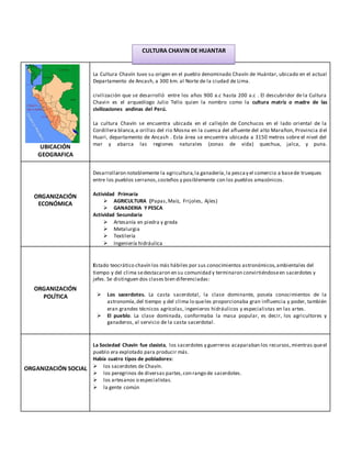 UBICACIÓN
GEOGRAFICA
La Cultura Chavín tuvo su origen en el pueblo denominado Chavín de Huántar, ubicado en el actual
Departamento de Ancash, a 300 km. al Norte de la ciudad de Lima.
civilización que se desarrolló entre los años 900 a.c hasta 200 a.c . El descubridor de la Cultura
Chavin es el arqueólogo Julio Tello quien la nombro como la cultura matriz o madre de las
civilizaciones andinas del Perú.
La cultura Chavín se encuentra ubicada en el callejón de Conchucos en el lado oriental de la
Cordillera blanca,a orillas del rio Mosna en la cuenca del afluente del alto Marañon, Provincia del
Huari, departamento de Ancash . Esta área se encuentra ubicada a 3150 metros sobre el nivel del
mar y abarca las regiones naturales (zonas de vida) quechua, jalca, y puna.
ORGANIZACIÓN
ECONÓMICA
Desarrollaron notablemente la agricultura,la ganadería,la pescay el comercio a basede trueques
entre los pueblos serranos,costeños y posiblemente con los pueblos amazónicos.
Actividad Primaria
 AGRICULTURA (Papas,Maíz, Frijoles, Ajíes)
 GANADERIA Y PESCA
Actividad Secundaria
 Artesanía en piedra y greda
 Metalurgia
 Textilería
 Ingeniería hidráulica
ORGANIZACIÓN
POLÍTICA
Estado teocrático chavín los más hábiles por sus conocimientos astronómicos,ambientales del
tiempo y del clima sedestacaron en su comunidad y terminaron convirtiéndoseen sacerdotes y
jefes. Se distinguen dos clases bien diferenciadas:
 Los sacerdotes. La casta sacerdotal, la clase dominante, poseía conocimientos de la
astronomía,del tiempo y del clima lo queles proporcionaba gran influencia y poder, también
eran grandes técnicos agrícolas, ingenieros hidráulicos y especialistas en las artes.
 El pueblo. La clase dominada, conformaba la masa popular, es decir, los agricultores y
ganaderos, al servicio de la casta sacerdotal.
ORGANIZACIÓN SOCIAL
La Sociedad Chavín fue clasista, los sacerdotes y guerreros acaparaban los recursos,mientras queel
pueblo era explotado para producir más.
Había cuatro tipos de pobladores:
 los sacerdotes de Chavín.
 los peregrinos de diversas partes,con rango de sacerdotes.
 los artesanos o especialistas.
 la gente común
CULTURA CHAVIN DE HUANTAR
 