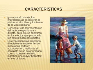 CARACTERISTICAS
 gusto por el paisaje, los
impresionistas escogieron la
pintura al aire libre, y los temas
de la vida cotidiana.
 Conseguir una representación
del mundo espontánea y
directa, para ello se centraron
en los efectos que produce la
luz natural sobre los objetos.
 Los impresionistas aplicaban
directamente sobre el lienzo
pinceladas cortas y
yuxtaposición, mediante el
contraste de un color primario
con su complementario,
lograban una mayor brillantez
en sus pinturas.
 