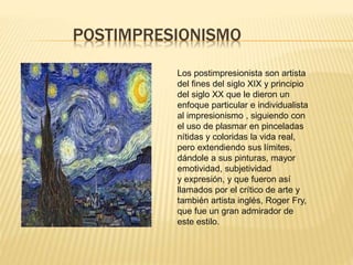 POSTIMPRESIONISMO
Los postimpresionista son artista
del fines del siglo XIX y principio
del siglo XX que le dieron un
enfoque particular e individualista
al impresionismo , siguiendo con
el uso de plasmar en pinceladas
nítidas y coloridas la vida real,
pero extendiendo sus límites,
dándole a sus pinturas, mayor
emotividad, subjetividad
y expresión, y que fueron así
llamados por el crítico de arte y
también artista inglés, Roger Fry,
que fue un gran admirador de
este estilo.
 