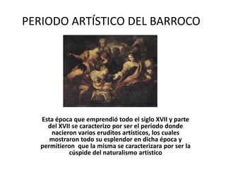 PERIODO ARTÍSTICO DEL BARROCO




   Esta época que emprendió todo el siglo XVII y parte
     del XVII se caracterizo por ser el periodo donde
      nacieron varios eruditos artísticos, los cuales
      mostraron todo su esplendor en dicha época y
   permitieron que la misma se caracterizara por ser la
            cúspide del naturalismo artistico
 