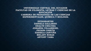 UNIVERSIDAD CENTRAL DEL ECUADOR
FACULTAD DE FILOSOFÍA, LETRAS Y CIENCIAS DE LA
EDUCACIÓN
CARRERA DE PEDAGOGÍA DE LAS CIENCIAS
EXPERIMENTALES, QUÍMICA Y BIOLOGÍA
INTEGRANTES
DANIELA GALLARDO
ODALYS CHILUISA
JOHANNA VILLARROEL
JHOANA GARCÍA
DANIELA CANTUÑA
MELANY ROSAS
ANTONY YAMA
 
