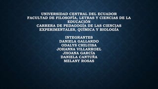 UNIVERSIDAD CENTRAL DEL ECUADOR
FACULTAD DE FILOSOFÍA, LETRAS Y CIENCIAS DE LA
EDUCACIÓN
CARRERA DE PEDAGOGÍA DE LAS CIENCIAS
EXPERIMENTALES, QUÍMICA Y BIOLOGÍA
INTEGRANTES
DANIELA GALLARDO
ODALYS CHILUISA
JOHANNA VILLARROEL
JHOANA GARCÍA
DANIELA CANTUÑA
MELANY ROSAS
 