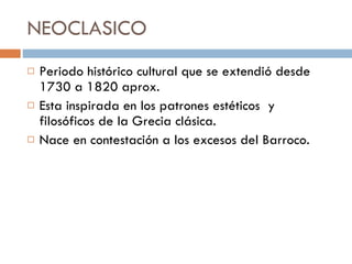 NEOCLASICO  Periodo histórico cultural que se extendió desde 1730 a 1820 aprox.  Esta inspirada en los patrones estéticos  y filosóficos de la Grecia clásica.  Nace en contestación a los excesos del Barroco.  