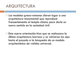 ARQUITECTURA  Los modelos greco-romanos dieron lugar a una arquitectura monumental que reproduce frecuentemente el templo clásico para darle un nuevo sentido en la sociedad civil. Esta nueva orientación hizo que se rechazara la última arquitectura barroca y se volvieran los ojos hacia el pasado a la búsqueda de un modelo arquitectónico de validez universal. 