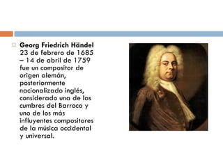 Georg Friedrich Händel  23 de febrero de 1685 – 14 de abril de 1759 fue un compositor de origen alemán, posteriormente nacionalizado inglés, considerado una de las cumbres del Barroco y uno de los más influyentes compositores de la música occidental y universal. 