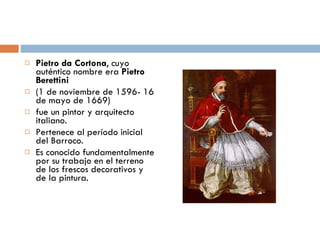 Pietro da Cortona , cuyo auténtico nombre era  Pietro Berettini   (1 de noviembre de 1596- 16 de mayo de 1669)  fue un pintor y arquitecto italiano. Pertenece al período inicial del Barroco.  Es conocido fundamentalmente por su trabajo en el terreno de los frescos decorativos y de la pintura. 