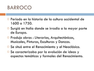 BARROCO  Periodo en la historia de la cultura occidental de 1600 a 1750.  Surgió en Italia donde se irradio a la mayor parte de Europa.  Produjo obras : Literarias, Arquitectónicas, Musicales, Pinturas, Esculturas y Danzas.  Se situó entre el Renacimiento y el Neoclásico. Se caracterizaba por la evolución de ideas y aspectos temáticos y formales del Renacimiento.  
