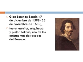Gian Lorenzo Bernini  (7 de diciembre de 1598- 28 de noviembre de 1680)   fue un escultor, arquitecto y pintor italiano, uno de los artistas más destacados del Barroco. 