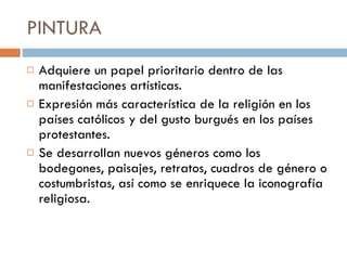 PINTURA  Adquiere un papel prioritario dentro de las manifestaciones artísticas.  Expresión más característica de la religión en los países católicos y del gusto burgués en los países protestantes. Se desarrollan nuevos géneros como los bodegones, paisajes, retratos, cuadros de género o costumbristas, así como se enriquece la iconografía   religiosa. 