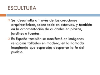 ESCULTURA  Se  desarrolla a través de las creaciones  arquitectónicas, sobre todo en estatuas, y también en la ornamentación de ciudades en plazas, jardines o fuentes.  En España también se manifestó en imágenes religiosas talladas en madera, en la llamada imaginería que esperaba despertar la fe del pueblo. 