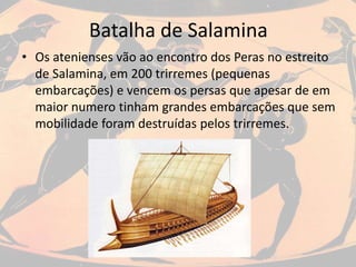 Batalha de Salamina
• Os atenienses vão ao encontro dos Peras no estreito
de Salamina, em 200 trirremes (pequenas
embarcações) e vencem os persas que apesar de em
maior numero tinham grandes embarcações que sem
mobilidade foram destruídas pelos trirremes.
 