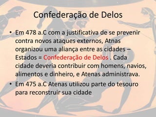 Confederação de Delos
• Em 478 a.C com a justificativa de se prevenir
contra novos ataques externos, Atnas
organizou uma aliança entre as cidades –
Estados = Confederação de Delos . Cada
cidade deveria contribuir com homens, navios,
alimentos e dinheiro, e Atenas administrava.
• Em 475 a.C Atenas utilizou parte do tesouro
para reconstruir sua cidade
 