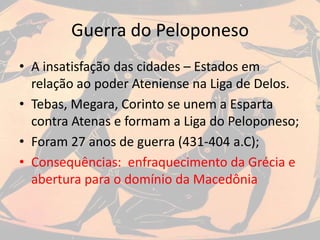 Guerra do Peloponeso
• A insatisfação das cidades – Estados em
relação ao poder Ateniense na Liga de Delos.
• Tebas, Megara, Corinto se unem a Esparta
contra Atenas e formam a Liga do Peloponeso;
• Foram 27 anos de guerra (431-404 a.C);
• Consequências: enfraquecimento da Grécia e
abertura para o domínio da Macedônia
 