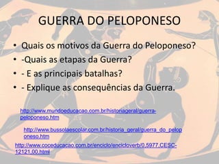 GUERRA DO PELOPONESO
• Quais os motivos da Guerra do Peloponeso?
• -Quais as etapas da Guerra?
• - E as principais batalhas?
• - Explique as consequências da Guerra.
http://www.mundoeducacao.com.br/historiageral/guerra-
peloponeso.htm
http://www.bussolaescolar.com.br/historia_geral/guerra_do_pelop
oneso.htm
http://www.coceducacao.com.br/enciclo/encicloverb/0,5977,CESC-
12121,00.html
 