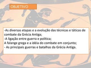 OBJETIVO
-As diversas etapas e a evolução das técnicas e táticas de
combate da Grécia Antiga;
-A ligação entre guerra e política;
A falange grega e a idéia do combate em conjunto;
- As principais guerras e batalhas da Grécia Antiga.
 