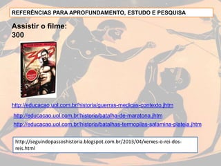 REFERÊNCIAS PARA APROFUNDAMENTO, ESTUDO E PESQUISA
Assistir o filme:
300
http://educacao.uol.com.br/historia/batalha-de-maratona.jhtm
http://educacao.uol.com.br/historia/guerras-medicas-contexto.jhtm
http://educacao.uol.com.br/historia/batalhas-termopilas-salamina-plateia.jhtm
http://seguindopassoshistoria.blogspot.com.br/2013/04/xerxes-o-rei-dos-
reis.html
 