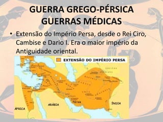 GUERRA GREGO-PÉRSICA
GUERRAS MÉDICAS
• Extensão do Império Persa, desde o Rei Ciro,
Cambise e Dario I. Era o maior império da
Antiguidade oriental.
 