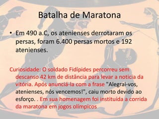 Batalha de Maratona
• Em 490 a.C, os atenienses derrotaram os
persas, foram 6.400 persas mortos e 192
atenienses.
Curiosidade: O soldado Fidípides percorreu sem
descanso 42 km de distância para levar a noticia da
vitória. Após anunciá-la com a frase "Alegrai-vos,
atenienses, nós vencemos!", caiu morto devido ao
esforço. . Em sua homenagem foi instituída a corrida
da maratona em jogos olímpicos
 