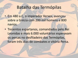 Batalha das Termópilas
• Em 480 a.C, o imperador Xerxes, avançou
sobre a Grécia com 200 mil homens e 800
navios.
• Trezentos espartanos, comandados pelo Rei
Leonidas e mais 6.000 voluntários esperavam
os persas no desfiladeiro das Termópilas,
foram três dias de combates e vitória Persa.
 