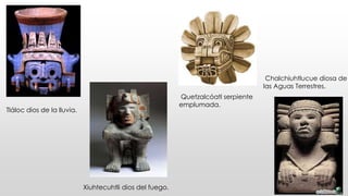 Tláloc dios de la lluvia. 
Chalchiuhtlucue diosa de 
las Aguas Terrestres. 
Quetzalcóatl serpiente 
emplumada. 
Xiuhtecuhtli dios del fuego. 
 