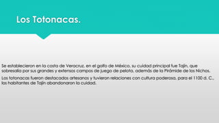 Los Totonacas. 
Se establecieron en la costa de Veracruz, en el golfo de México, su cuidad principal fue Tajín, que 
sobresalía por sus grandes y extensos campos de juego de pelota, además de la Pirámide de los Nichos. 
Los totonacas fueron destacados artesanos y tuvieron relaciones con cultura poderosa, para el 1100 d. C., 
los habitantes de Tajín abandonaron la cuidad. 
 